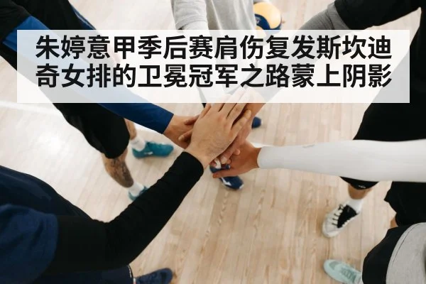 朱婷意甲季后赛肩伤复发斯坎迪奇女排的卫冕冠军之路蒙上阴影